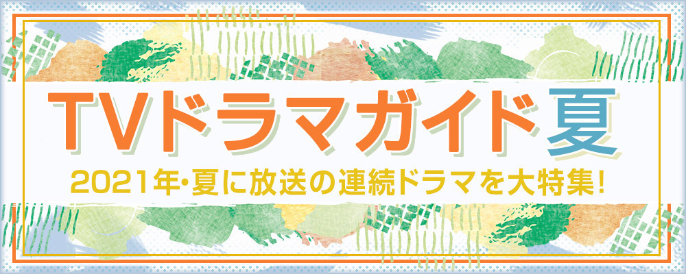 2021年・夏に放送の連続ドラマを大特集！　役柄紹介や記者会見リポートを掲載!!　あらすじも随時更新します★