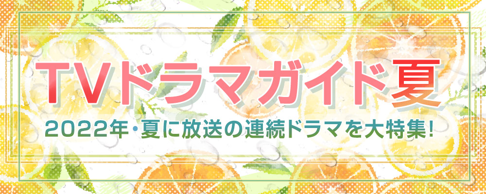 2022年・夏に放送の連続ドラマを大特集！　役柄紹介や記者会見リポートを掲載!!　あらすじも随時更新します★